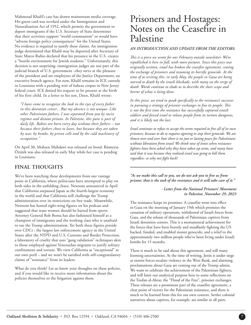 Mahmoud Khalil’ case has drawn mainstream media coverage. His green card was revoked under the Immigration and Nauwralization Act of 1952, which permits the government to deport immigrants if the US. Secretary of State decermines that their actvities support “world “adverse foreign policy consequences” for the United States  No evidence is required to justify these claims. An immigration judge determined that Khalil may be deported after Secretary of State Marco Rubio declared that his presence in the U.S. creates a “hostile environment for Jewish students.” Unfortunately, his decision is not surprising: immigeation judges are not pare of the judicial branch of U.S. government —they serve at the pleasure of the president and are employees of the Justice Deparement, an execuive branch agency. For now, Khalil remains in ICE custody in Louisiana with  pending writ of habeas corpus in New Jersey federal coure. ICE denied his request to be present at the birth of his frst child. In a leter to his son, Deen, Khalil wrote:  mmunism” or would have  L have come to recognize the look in the eyesof every father i this detention center..But my absence s not wnigue. Like other Palesinian futhers, 1 was separated from you by racit regimes and distant prisons. In Palestine, his pain is part of daily life. Babies are born every day without their fathers — not because sheir futhers chose 10 leave, but because ey are taken by wan, by bombs, by prison cells and by the cold machinery of oceupation.”  On April 30, Mohsen Mahdawi was eleased on bond. Riimeysa Opariek was also relased i carly May while her caseis pending in Louisiana  FINAL THOUGHTS  We’ve been watching these developments from our vantage point in California, where politicians have attempred to play on both sides in the unfolding chaos. Newsom announced in April that California surpassed Japan as the fourth-largest economy  in the world and chat California vill challenge the Trump administeation over its restrietions on free trade. Meanwhile, Newsom has hosted right-wing figures on his podcast and suggested that rans women should be barred from sports Auomey General Rob Bona has also fashioned himself as a champion of immigrants and the working class who is unafraid 0 sue the Trump administration. Yet both these figures preside over CDCr : the largest law enforcement agency in the United States after the NYPD and U.S. Customs and Border Proteetion, alaboratory of cruclty that uses “gang validation” techniques akin o those employed against Venezuclan migrants to jusify soliary confinement and orture. We view California as “exceptional” ac our own peril — and we wont be sarisfied with self-congratulaory claims of “resistance” from its leaders.  What do you think? Let us know your thoughts on these policies, and if you would like to receive more information about the policies themsclves or the liigation against them.  Prisoners and Hostages: Notes on the Ceasefire in  Palestine AN INTRODUCTION AND UPDATE FROM THE EDITORS:  This s a picce we wrote for our February outsde newslerser. Wete republished it here in full, with more picture. Since this piece was originally written, isrel hus broken the ceaseire agreement, ceasing the exchange of prisoners and reswming its horific genocide. At the time of us writing this, in carly May, the people in Gaza are being starved 10 death by the israli blockade, with many on the verge of death. Words contine o elude us to describe the sher scope and. horror of what i being done.  I this piece, we ried 10 speak specifically to the resistances successes in pursuing a strategy of prisoner exchanges o fee its people. This s ot he first time the reisance has succesfully captured isnacli soldiers and forced isnsel 1o relase people from s orture dungeons and it is lkely not the last  Irael continuesto reise 10 accept e terms requived tofe all o s oun prisoners, because to dos0 equires agreing to sap thei genacide. We are Shown over and over how there is no just or i peace for Palestinians withou libenaton from srael. We think o of times when resstance Jighters have been asked why shey hase taken up arms, and many have sai that it was becase they realized el was gong 10 kil them regareiess s0 why ot fight back?  s we make this call 10 ot we do ot ask you to free us from prisons: that is the task of the resstance andl it will take care of it  - Letter from the National Prisoners’ Movement in Palestine, November 29, 2023  The resistance keeps its promises. A ceaseire went into effect in Gaza on the morning of January 19th which promises the cessation of millary operations, withdrawal of Isacli forces from Gaza, and the release of thousands of Palestinian captives from Iracli detention centers. This is a monumental achievement for the forces that have been bravely and steadfasly fighting the US backed, funded, and enabled zionist genocide, and a relief to the approximately two million people who’ve been living under Israli bombs for 15 months.  There is much to be said about this agreement, and still many looming uncertainics. At the time of writing, Jenin i under siege as ionist forces escalate violence in the West Bank, and alarming proclamations about Gaza are coming out of the Trump admin. We want 1o celebrate the achievement of the Paestinian fighters, ‘and villlimic our analyical purpose here to some reflections on the Toufan al-Ahrar, the “Flood of the Fice”, prisoner exchanges. These releases are a prominent part o the ceasefie agreement, a clear point of victory for the Palestnian resistance, and there is much to be earned from chis for our own context, Sectler colonial naratives about captives, for example, are similar in all parts  Oakdand Abolition & Solidarity + PO, Box 12594 + Oakland, CA 94604 + (510) 406-2500 